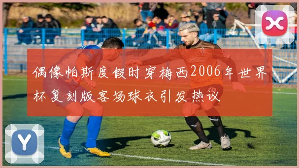 偶像帕斯度假时穿梅西2006年世界杯复刻版客场球衣引发热议