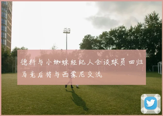 德科与小蜘蛛经纪人会谈球员回归马竞后将与西蒙尼交流