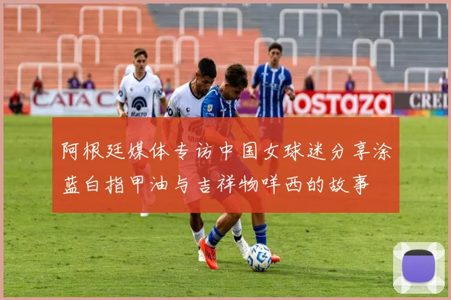 阿根廷媒体专访中国女球迷分享涂蓝白指甲油与吉祥物咩西的故事