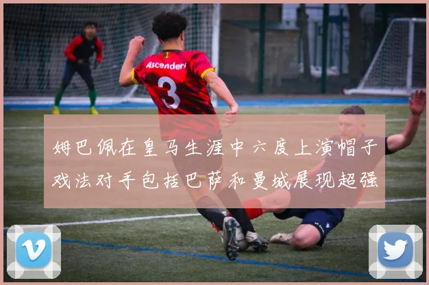 姆巴佩在皇马生涯中六度上演帽子戏法对手包括巴萨和曼城展现超强攻击力