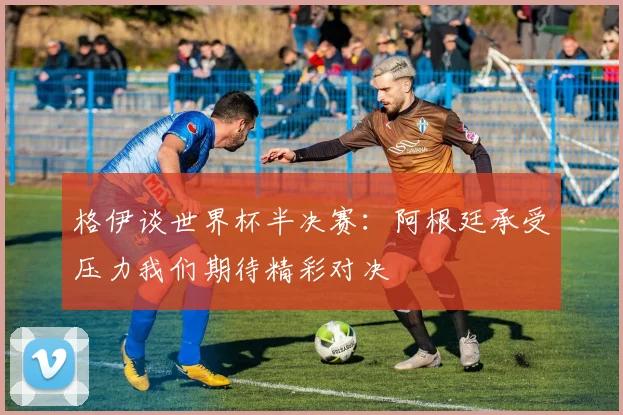 格伊谈世界杯半决赛：阿根廷承受压力我们期待精彩对决
