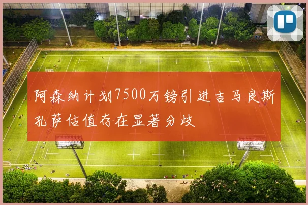 阿森纳计划7500万镑引进吉马良斯孔萨估值存在显著分歧