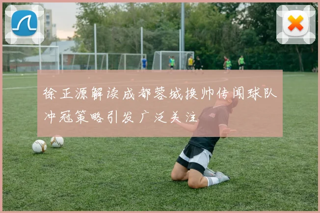 徐正源解读成都蓉城换帅传闻球队冲冠策略引发广泛关注