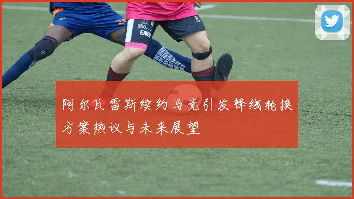 阿尔瓦雷斯续约马竞引发锋线轮换方案热议与未来展望