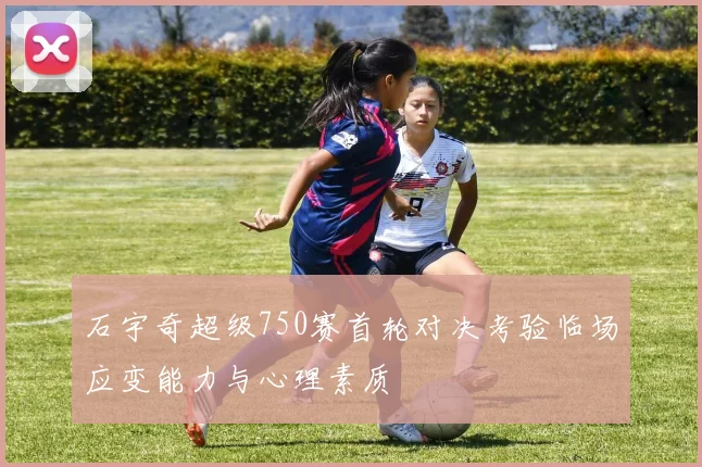 石宇奇超级750赛首轮对决考验临场应变能力与心理素质