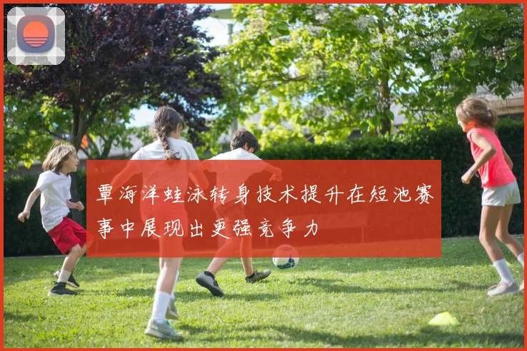 覃海洋蛙泳转身技术提升在短池赛事中展现出更强竞争力